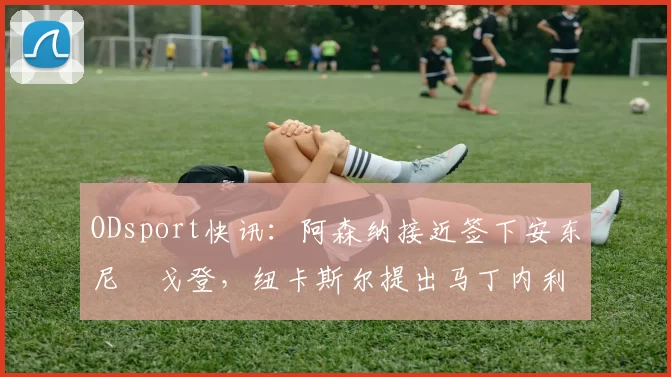 ODsport快讯：阿森纳接近签下安东尼・戈登，纽卡斯尔提出马丁内利交换条件_交易_球员_谈判