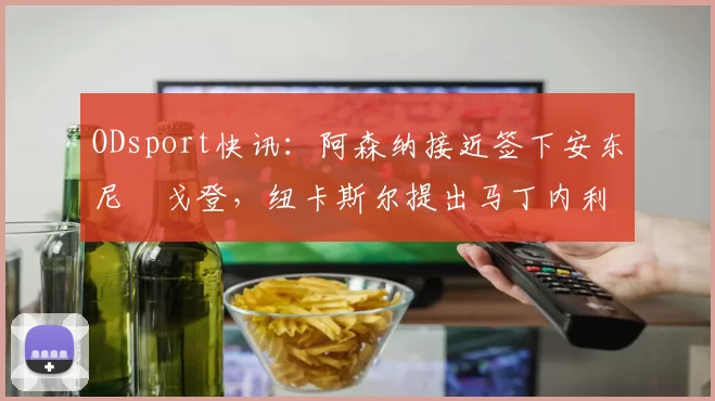 ODsport快讯:阿森纳接近签下安东尼・戈登,纽卡斯尔提出马丁内利交换条件_交易_球员_谈判