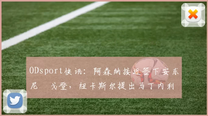 ODsport快讯:阿森纳接近签下安东尼・戈登,纽卡斯尔提出马丁内利交换条件_交易_球员_谈判