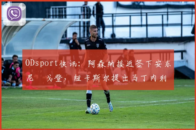 ODsport快讯：阿森纳接近签下安东尼・戈登，纽卡斯尔提出马丁内利交换条件_交易_球员_谈判