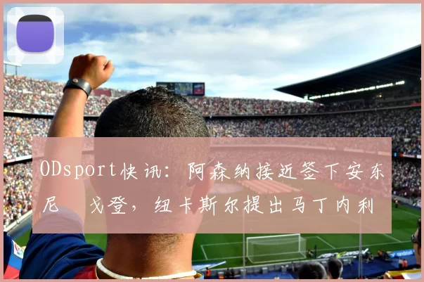 ODsport快讯：阿森纳接近签下安东尼・戈登，纽卡斯尔提出马丁内利交换条件_交易_球员_谈判