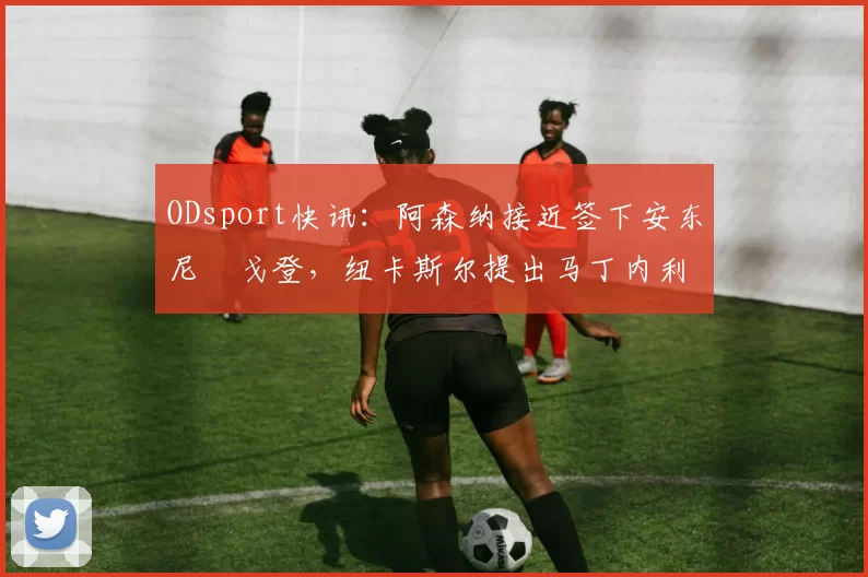 ODsport快讯:阿森纳接近签下安东尼・戈登,纽卡斯尔提出马丁内利交换条件_交易_球员_谈判