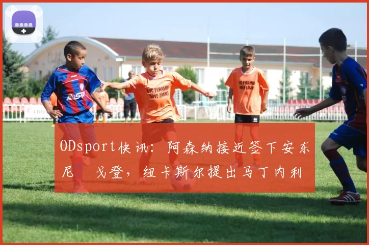 ODsport快讯：阿森纳接近签下安东尼・戈登，纽卡斯尔提出马丁内利交换条件_交易_球员_谈判