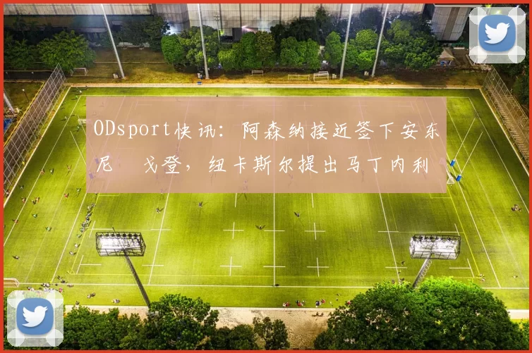 ODsport快讯：阿森纳接近签下安东尼・戈登，纽卡斯尔提出马丁内利交换条件_交易_球员_谈判