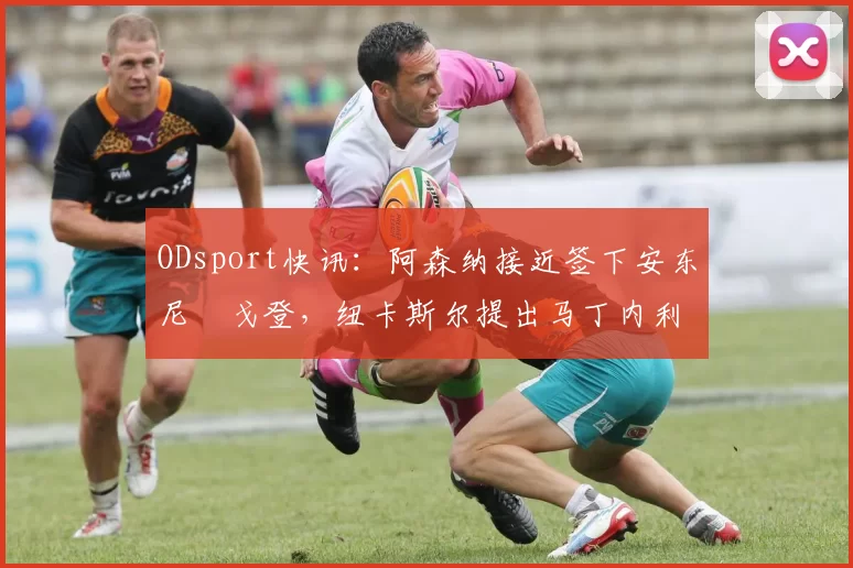 ODsport快讯:阿森纳接近签下安东尼・戈登,纽卡斯尔提出马丁内利交换条件_交易_球员_谈判