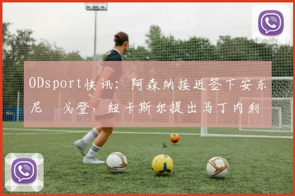 ODsport快讯:阿森纳接近签下安东尼・戈登,纽卡斯尔提出马丁内利交换条件_交易_球员_谈判