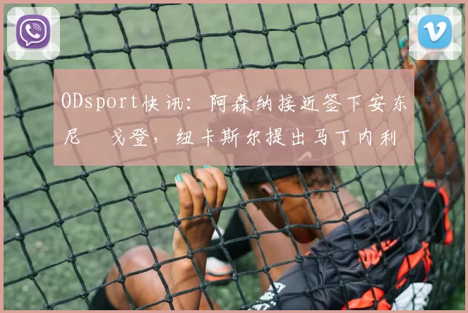 ODsport快讯:阿森纳接近签下安东尼・戈登,纽卡斯尔提出马丁内利交换条件_交易_球员_谈判