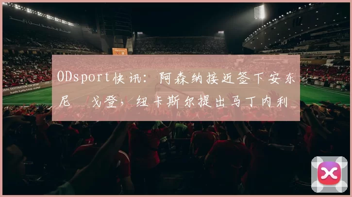ODsport快讯：阿森纳接近签下安东尼・戈登，纽卡斯尔提出马丁内利交换条件_交易_球员_谈判