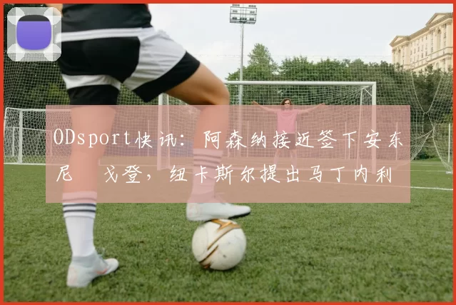 ODsport快讯：阿森纳接近签下安东尼・戈登，纽卡斯尔提出马丁内利交换条件_交易_球员_谈判