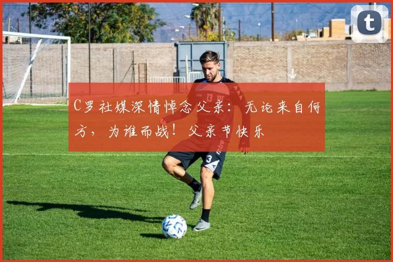 C罗社媒深情悼念父亲：无论来自何方，为谁而战！父亲节快乐️