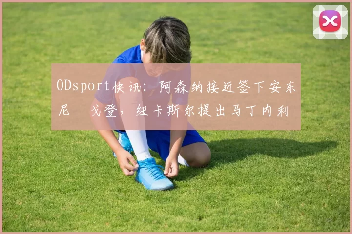 ODsport快讯：阿森纳接近签下安东尼・戈登，纽卡斯尔提出马丁内利交换条件_交易_球员_谈判