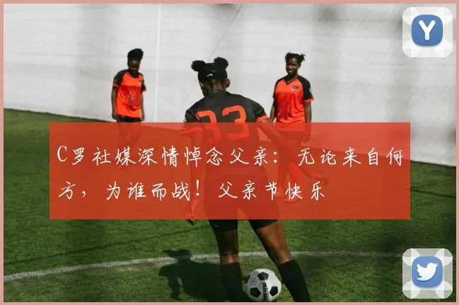 C罗社媒深情悼念父亲：无论来自何方，为谁而战！父亲节快乐️