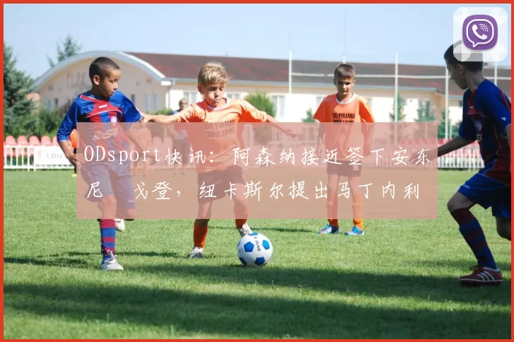 ODsport快讯：阿森纳接近签下安东尼・戈登，纽卡斯尔提出马丁内利交换条件_交易_球员_谈判