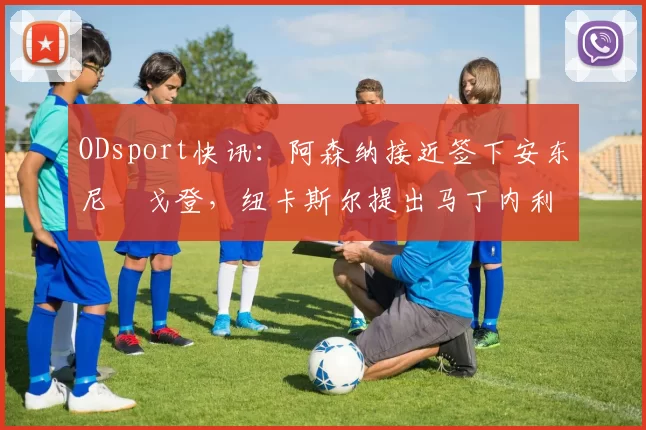 ODsport快讯：阿森纳接近签下安东尼・戈登，纽卡斯尔提出马丁内利交换条件_交易_球员_谈判