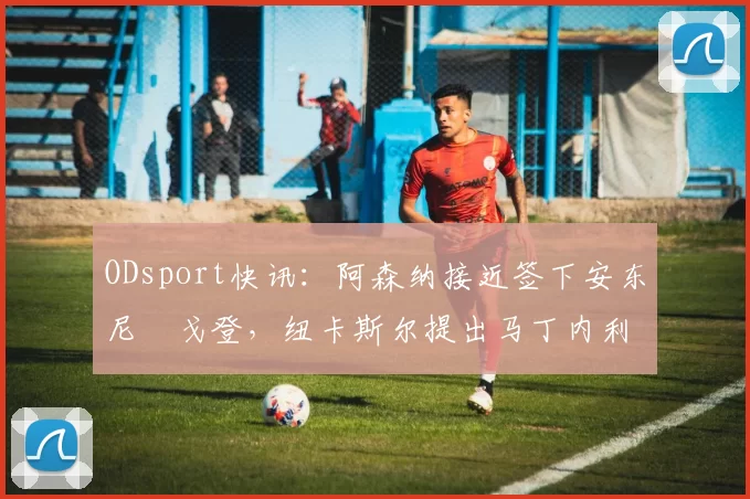 ODsport快讯：阿森纳接近签下安东尼・戈登，纽卡斯尔提出马丁内利交换条件_交易_球员_谈判