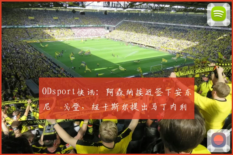 ODsport快讯:阿森纳接近签下安东尼・戈登,纽卡斯尔提出马丁内利交换条件_交易_球员_谈判