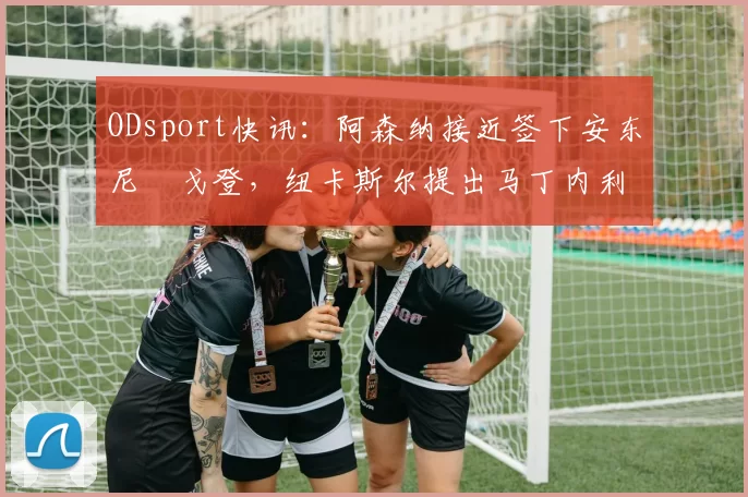 ODsport快讯：阿森纳接近签下安东尼・戈登，纽卡斯尔提出马丁内利交换条件_交易_球员_谈判