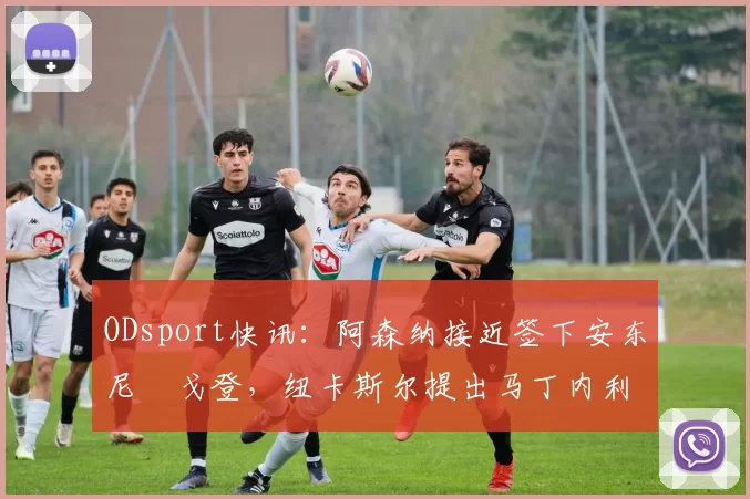 ODsport快讯:阿森纳接近签下安东尼・戈登,纽卡斯尔提出马丁内利交换条件_交易_球员_谈判