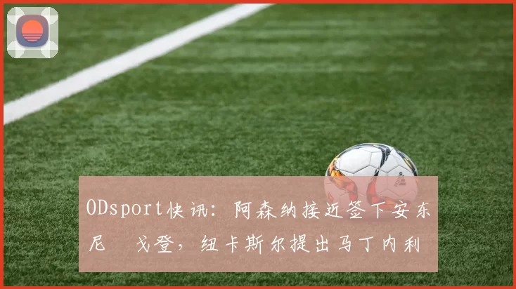 ODsport快讯：阿森纳接近签下安东尼・戈登，纽卡斯尔提出马丁内利交换条件_交易_球员_谈判