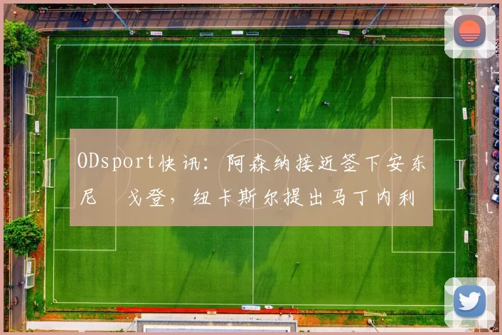 ODsport快讯:阿森纳接近签下安东尼・戈登,纽卡斯尔提出马丁内利交换条件_交易_球员_谈判