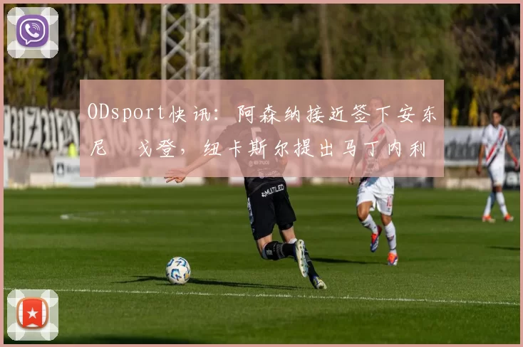 ODsport快讯:阿森纳接近签下安东尼・戈登,纽卡斯尔提出马丁内利交换条件_交易_球员_谈判