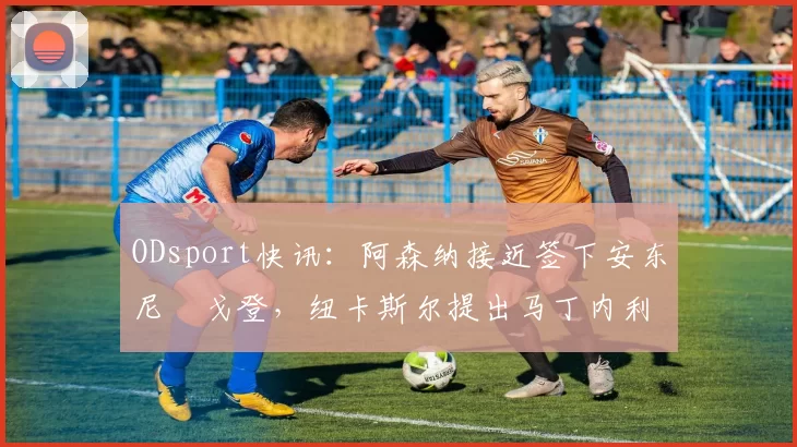 ODsport快讯：阿森纳接近签下安东尼・戈登，纽卡斯尔提出马丁内利交换条件_交易_球员_谈判