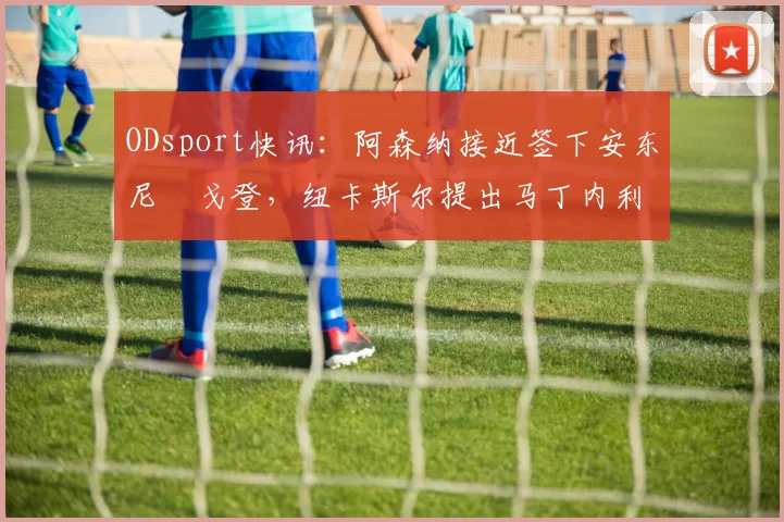 ODsport快讯:阿森纳接近签下安东尼・戈登,纽卡斯尔提出马丁内利交换条件_交易_球员_谈判