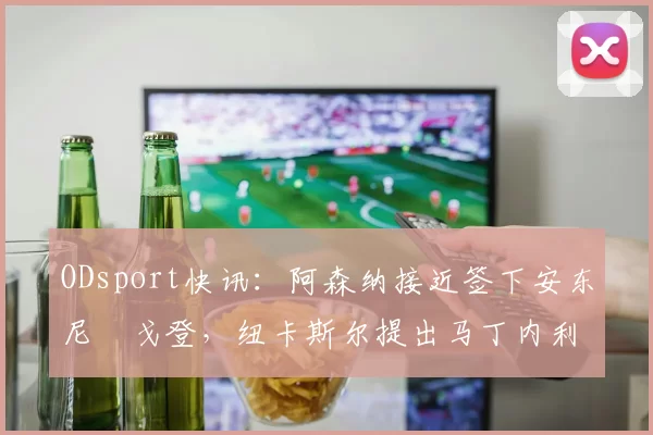 ODsport快讯:阿森纳接近签下安东尼・戈登,纽卡斯尔提出马丁内利交换条件_交易_球员_谈判