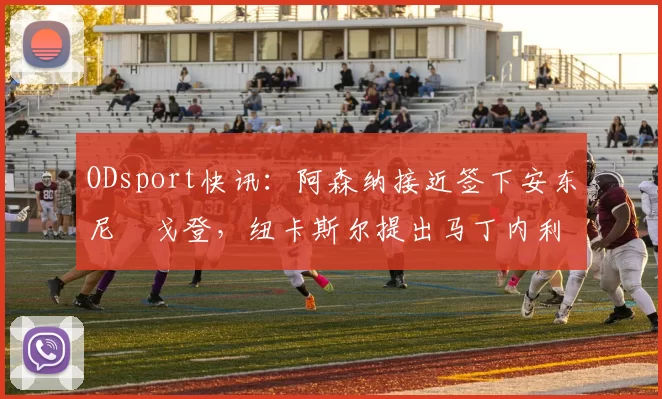 ODsport快讯:阿森纳接近签下安东尼・戈登,纽卡斯尔提出马丁内利交换条件_交易_球员_谈判