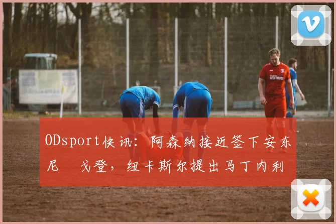 ODsport快讯:阿森纳接近签下安东尼・戈登,纽卡斯尔提出马丁内利交换条件_交易_球员_谈判