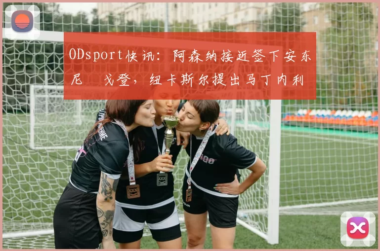 ODsport快讯:阿森纳接近签下安东尼・戈登,纽卡斯尔提出马丁内利交换条件_交易_球员_谈判