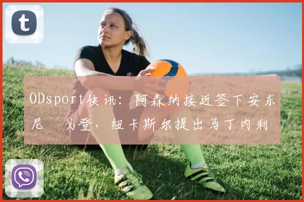 ODsport快讯：阿森纳接近签下安东尼・戈登，纽卡斯尔提出马丁内利交换条件_交易_球员_谈判