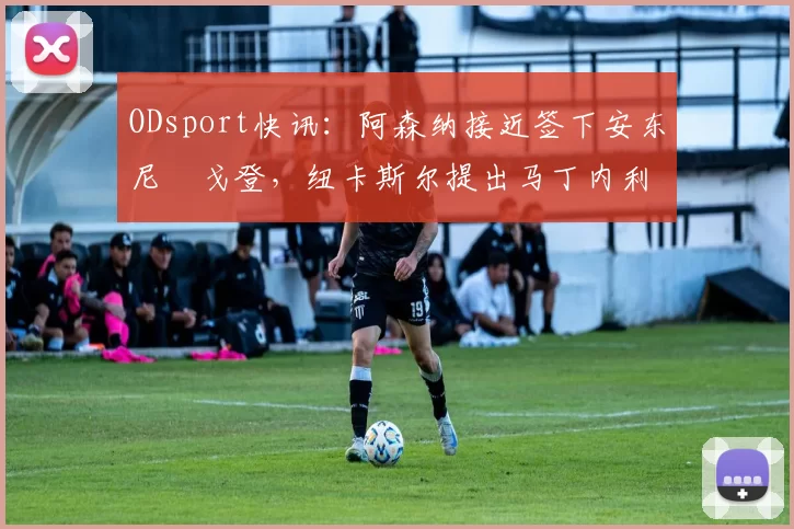 ODsport快讯:阿森纳接近签下安东尼・戈登,纽卡斯尔提出马丁内利交换条件_交易_球员_谈判