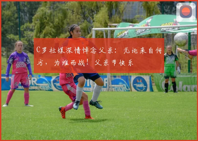 C罗社媒深情悼念父亲:无论来自何方,为谁而战!父亲节快乐️