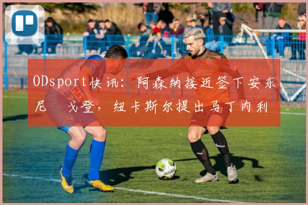 ODsport快讯:阿森纳接近签下安东尼・戈登,纽卡斯尔提出马丁内利交换条件_交易_球员_谈判