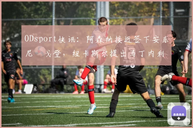 ODsport快讯：阿森纳接近签下安东尼・戈登，纽卡斯尔提出马丁内利交换条件_交易_球员_谈判
