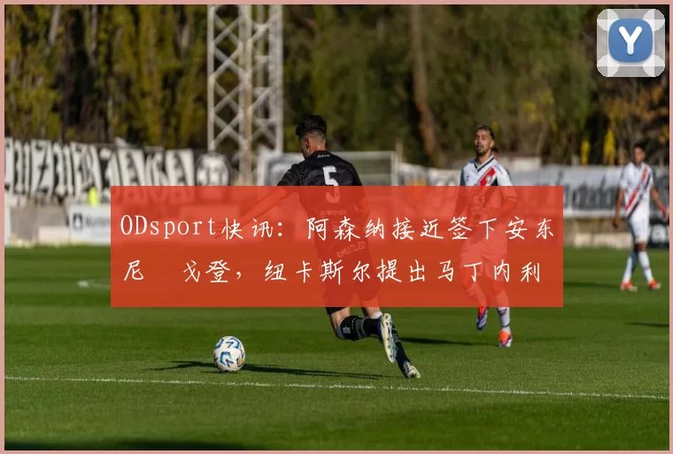 ODsport快讯：阿森纳接近签下安东尼・戈登，纽卡斯尔提出马丁内利交换条件_交易_球员_谈判