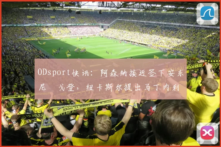 ODsport快讯：阿森纳接近签下安东尼・戈登，纽卡斯尔提出马丁内利交换条件_交易_球员_谈判