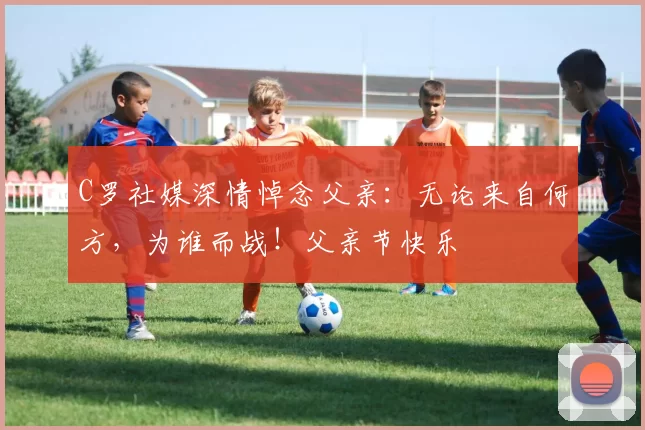 C罗社媒深情悼念父亲：无论来自何方，为谁而战！父亲节快乐️