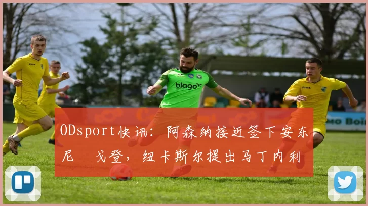ODsport快讯:阿森纳接近签下安东尼・戈登,纽卡斯尔提出马丁内利交换条件_交易_球员_谈判