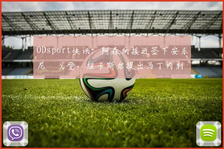 ODsport快讯：阿森纳接近签下安东尼・戈登，纽卡斯尔提出马丁内利交换条件_交易_球员_谈判