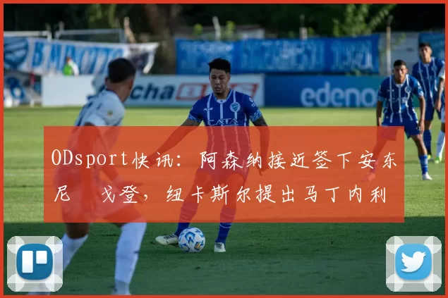 ODsport快讯：阿森纳接近签下安东尼・戈登，纽卡斯尔提出马丁内利交换条件_交易_球员_谈判
