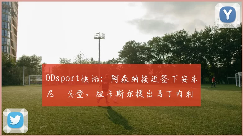 ODsport快讯：阿森纳接近签下安东尼・戈登，纽卡斯尔提出马丁内利交换条件_交易_球员_谈判