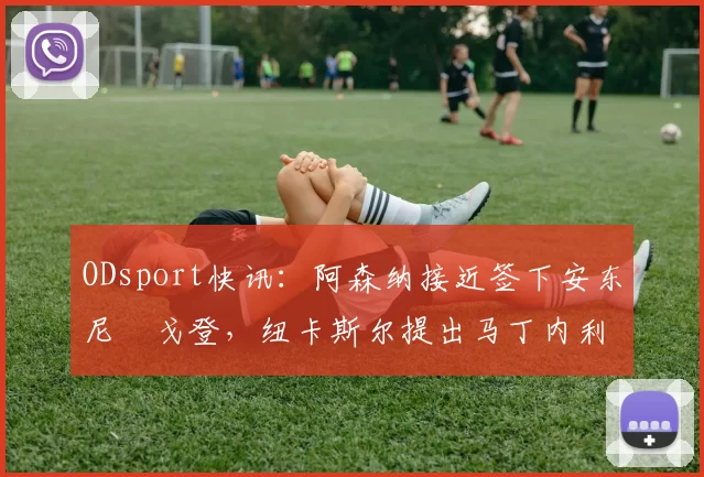 ODsport快讯：阿森纳接近签下安东尼・戈登，纽卡斯尔提出马丁内利交换条件_交易_球员_谈判