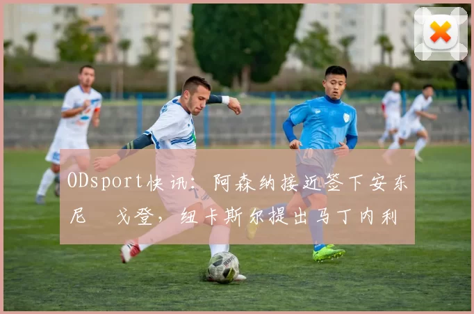 ODsport快讯：阿森纳接近签下安东尼・戈登，纽卡斯尔提出马丁内利交换条件_交易_球员_谈判