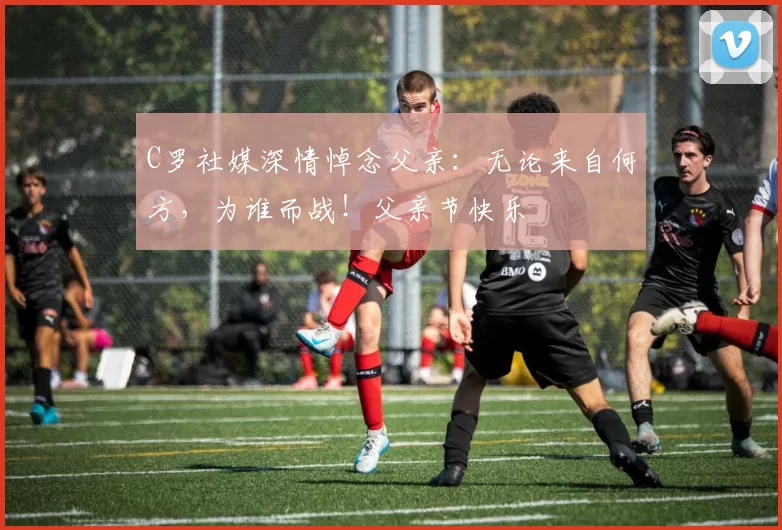 C罗社媒深情悼念父亲：无论来自何方，为谁而战！父亲节快乐️