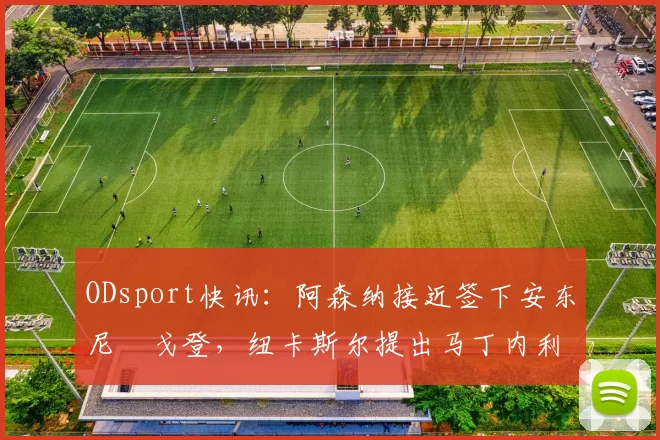 ODsport快讯:阿森纳接近签下安东尼・戈登,纽卡斯尔提出马丁内利交换条件_交易_球员_谈判