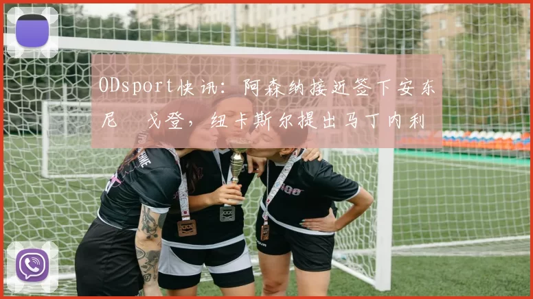 ODsport快讯：阿森纳接近签下安东尼・戈登，纽卡斯尔提出马丁内利交换条件_交易_球员_谈判
