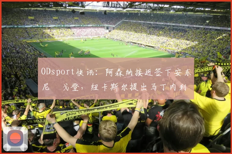 ODsport快讯：阿森纳接近签下安东尼・戈登，纽卡斯尔提出马丁内利交换条件_交易_球员_谈判