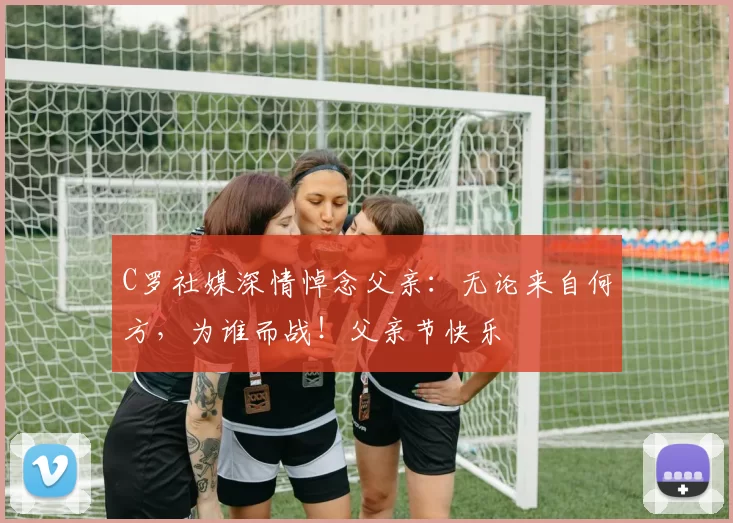 C罗社媒深情悼念父亲：无论来自何方，为谁而战！父亲节快乐️